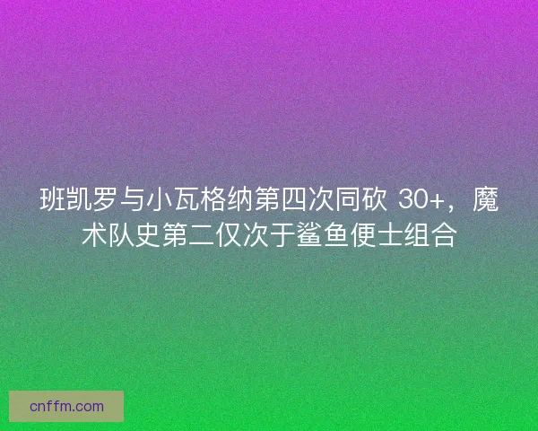 班凯罗与小瓦格纳第四次同砍 30+，魔术队史第二仅次于鲨鱼便士组合