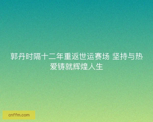 郭丹时隔十二年重返世运赛场 坚持与热爱铸就辉煌人生