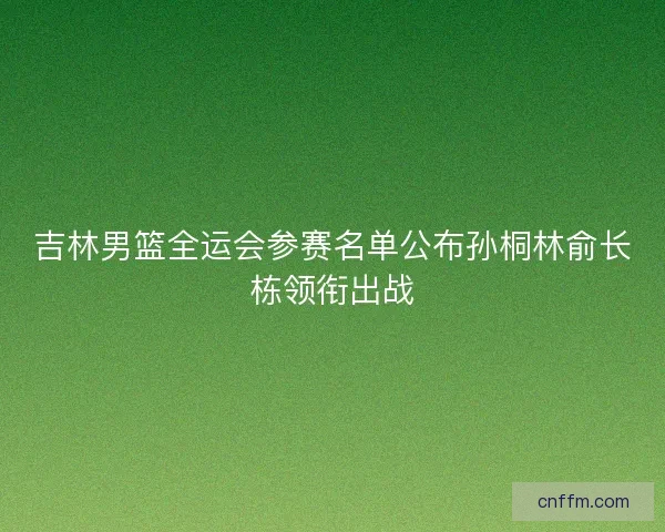 吉林男篮全运会参赛名单公布孙桐林俞长栋领衔出战