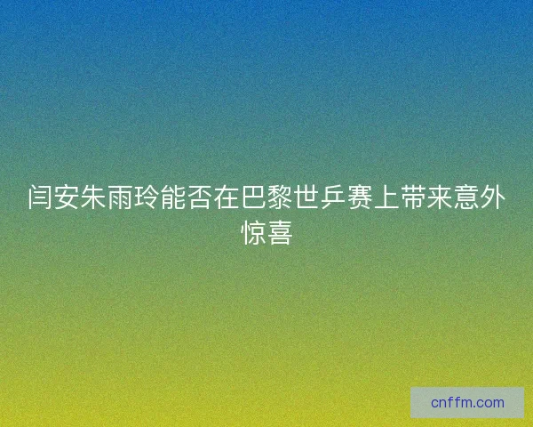 闫安朱雨玲能否在巴黎世乒赛上带来意外惊喜