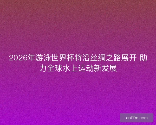 2026年游泳世界杯将沿丝绸之路展开 助力全球水上运动新发展 2026年游泳世界杯将沿丝绸之路展开 助力全球水上运动新发展