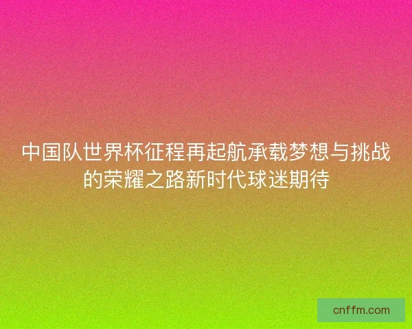 中国队世界杯征程再起航承载梦想与挑战的荣耀之路新时代球迷期待 中国队世界杯征程再起航承载梦想与挑战的荣耀之路新时代球迷期待