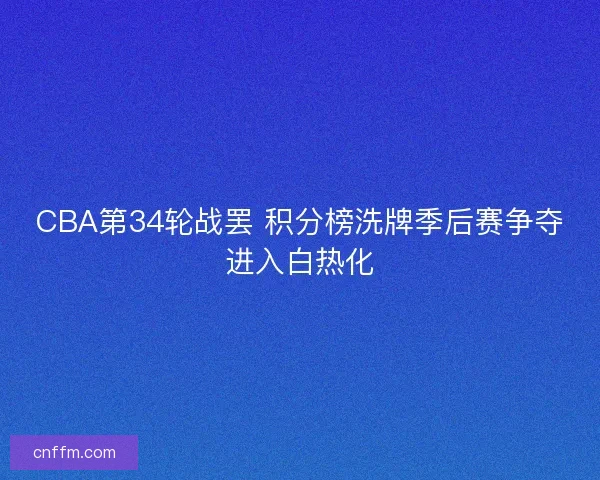 CBA第34轮战罢 积分榜洗牌季后赛争夺进入白热化