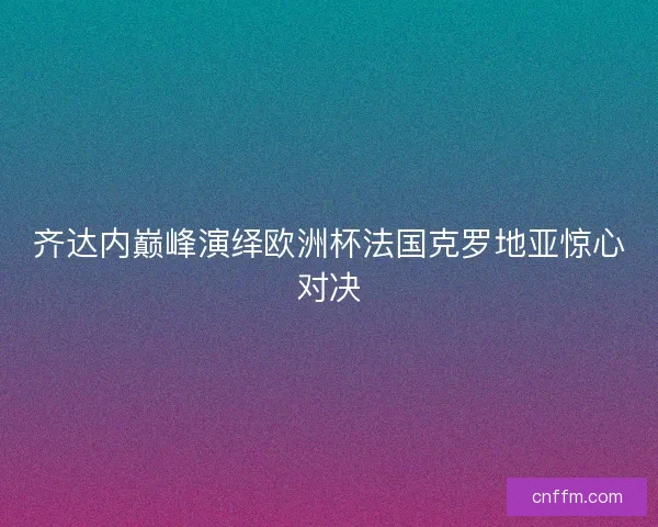 齐达内巅峰演绎欧洲杯法国克罗地亚惊心对决 齐达内巅峰演绎欧洲杯法国克罗地亚惊心对决
