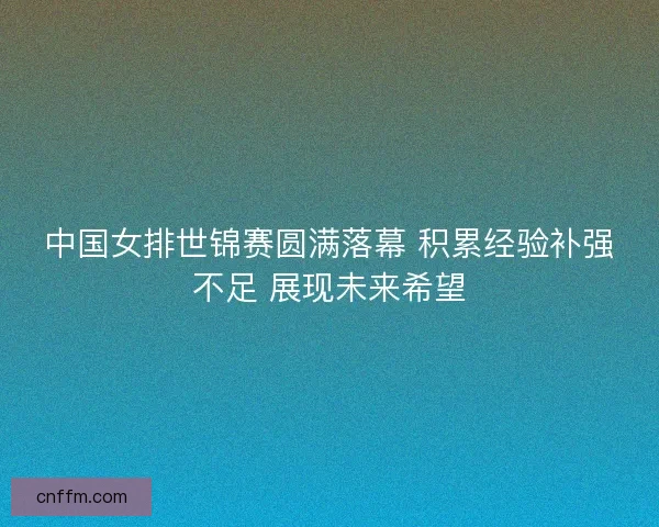 中国女排世锦赛圆满落幕 积累经验补强不足 展现未来希望 中国女排世锦赛圆满落幕 积累经验补强不足 展现未来希望