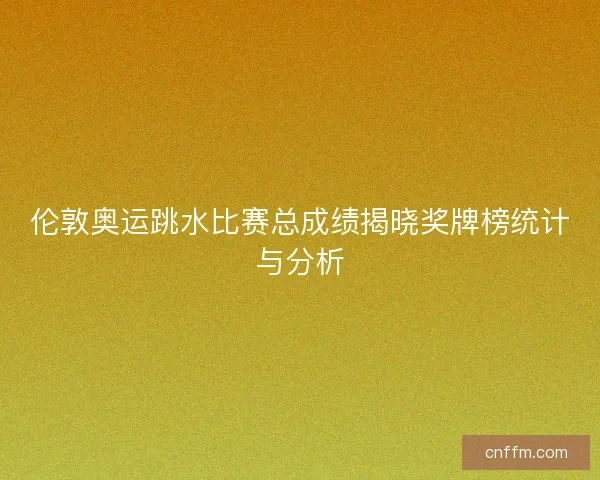 伦敦奥运跳水比赛总成绩揭晓奖牌榜统计与分析 伦敦奥运跳水比赛总成绩揭晓奖牌榜统计与分析