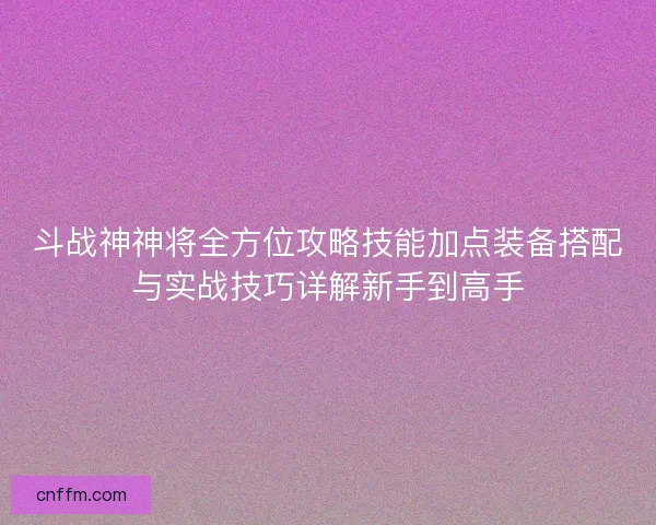 斗战神神将全方位攻略技能加点装备搭配与实战技巧详解新手到高手