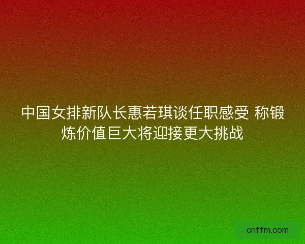 中国女排新队长惠若琪谈任职感受 称锻炼价值巨大将迎接更大挑战 中国女排新队长惠若琪谈任职感受 称锻炼价值巨大将迎接更大挑战