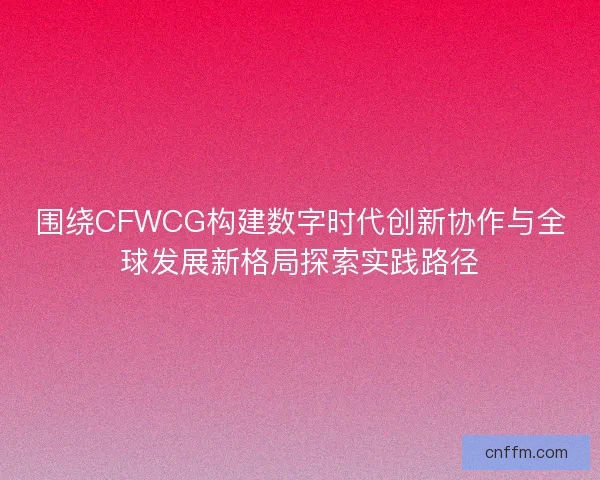 围绕CFWCG构建数字时代创新协作与全球发展新格局探索实践路径 围绕CFWCG构建数字时代创新协作与全球发展新格局探索实践路径