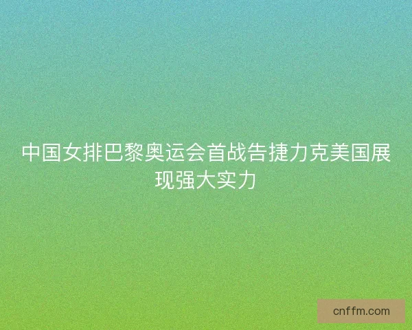 中国女排巴黎奥运会首战告捷力克美国展现强大实力