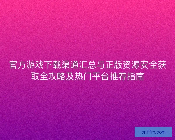 官方游戏下载渠道汇总与正版资源安全获取全攻略及热门平台推荐指南