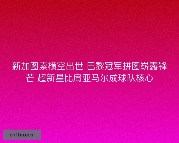 新加图索横空出世 巴黎冠军拼图崭露锋芒 超新星比肩亚马尔成球队核心
