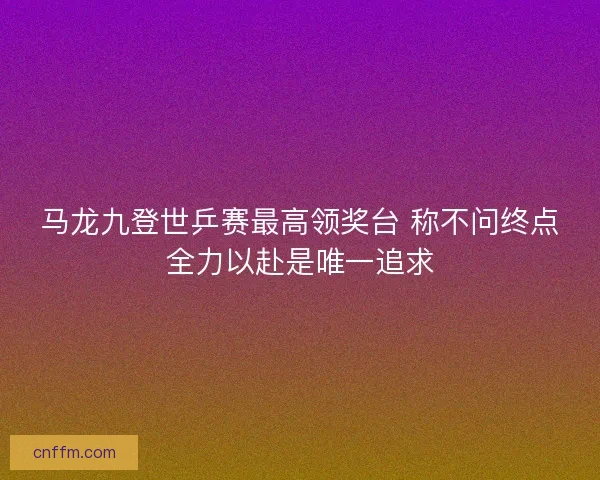 马龙九登世乒赛最高领奖台 称不问终点全力以赴是唯一追求 马龙九登世乒赛最高领奖台 称不问终点全力以赴是唯一追求