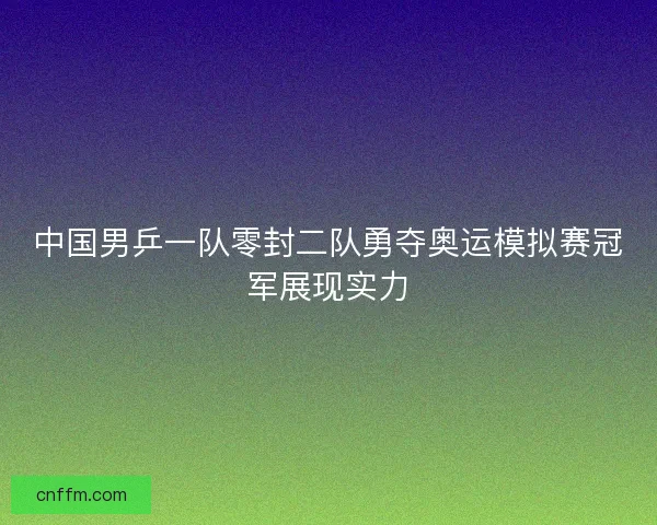 中国男乒一队零封二队勇夺奥运模拟赛冠军展现实力 中国男乒一队零封二队勇夺奥运模拟赛冠军展现实力