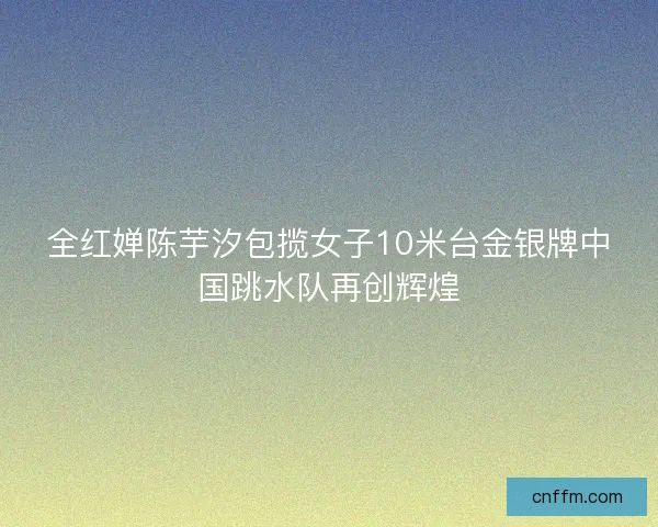 全红婵陈芋汐包揽女子10米台金银牌中国跳水队再创辉煌 全红婵陈芋汐包揽女子10米台金银牌中国跳水队再创辉煌
